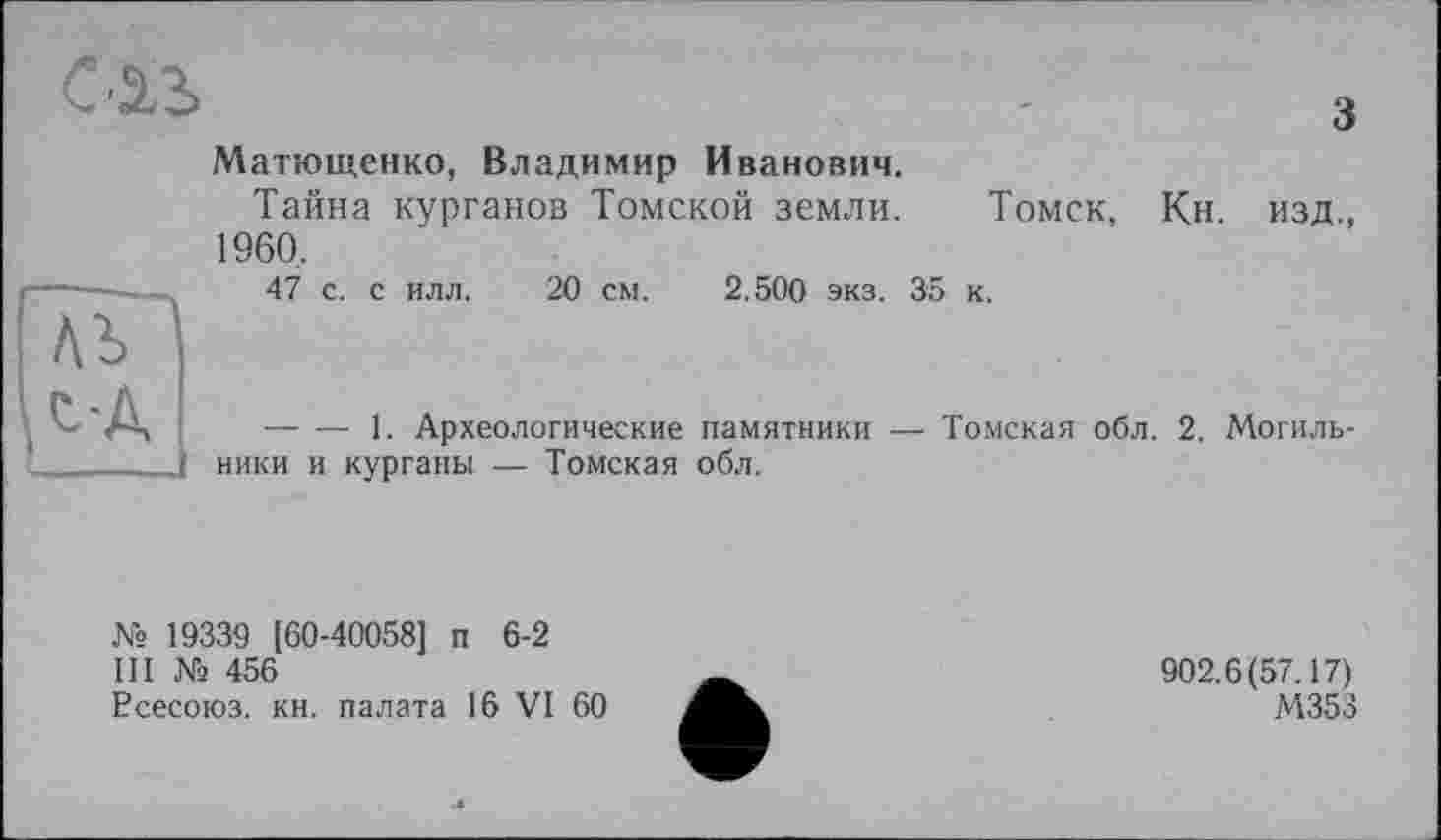 ﻿
	Матющенко, Владимир Иванович. Тайна курганов Томской земли. Томск, Кн. изд., 1960, 47 с. с илл. 20 см. 2.500 экз. 35 к.
'Л-Д		1. Археологические памятники — Томская обл. 2. Могиль-
ники и курганы — Томская обл.
№ 19339 (60-40058] п 6-2
Ш № 456
Рсесоюз. кн. палата 16 VI 60
902.6(57.17)
М353